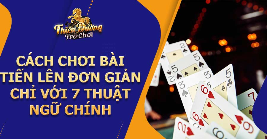 Cách chơi bài Tiến Lên đơn giản chỉ với 7 thuật ngữ chính